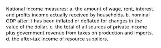 National income measures: a. the amount of wage, rent, interest, and profits income actually received by households. b. nominal GDP after it has been inflated or deflated for changes in the value of the dollar. c. the total of all sources of private income plus government revenue from taxes on production and imports. d. the after-tax income of resource suppliers.