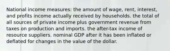 National income measures: the amount of wage, rent, interest, and profits income actually received by households. the total of all sources of private income plus government revenue from taxes on production and imports. the after-tax income of resource suppliers. nominal GDP after it has been inflated or deflated for changes in the value of the dollar.