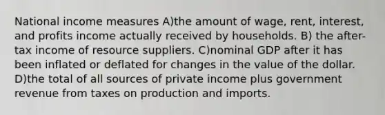 National income measures A)the amount of wage, rent, interest, and profits income actually received by households. B) the after-tax income of resource suppliers. C)nominal GDP after it has been inflated or deflated for changes in the value of the dollar. D)the total of all sources of private income plus government revenue from taxes on production and imports.