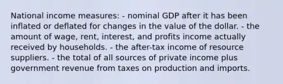 National income measures: - nominal GDP after it has been inflated or deflated for changes in the value of the dollar. - the amount of wage, rent, interest, and profits income actually received by households. - the after-tax income of resource suppliers. - the total of all sources of private income plus government revenue from taxes on production and imports.