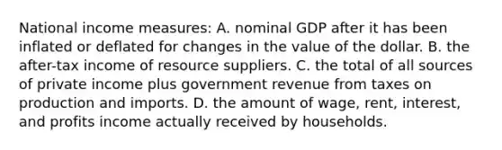 National income measures: A. nominal GDP after it has been inflated or deflated for changes in the value of the dollar. B. the after-tax income of resource suppliers. C. the total of all sources of private income plus government revenue from taxes on production and imports. D. the amount of wage, rent, interest, and profits income actually received by households.