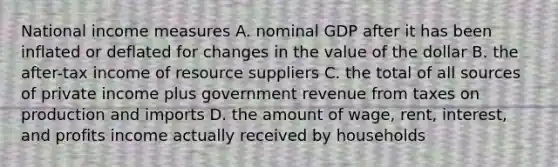 National income measures A. nominal GDP after it has been inflated or deflated for changes in the value of the dollar B. the after-tax income of resource suppliers C. the total of all sources of private income plus government revenue from taxes on production and imports D. the amount of wage, rent, interest, and profits income actually received by households