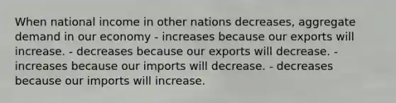 When national income in other nations decreases, aggregate demand in our economy - increases because our exports will increase. - decreases because our exports will decrease. - increases because our imports will decrease. - decreases because our imports will increase.