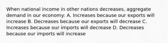 When national income in other nations decreases, aggregate demand in our economy: A. Increases because our exports will increase B. Decreases because our exports will decrease C. Increases because our imports will decrease D. Decreases because our imports will increase