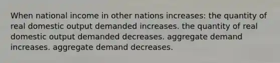 When national income in other nations increases: the quantity of real domestic output demanded increases. the quantity of real domestic output demanded decreases. aggregate demand increases. aggregate demand decreases.