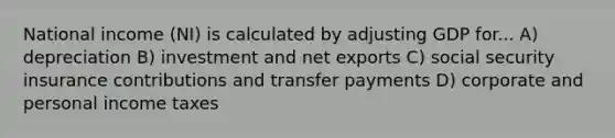 National income (NI) is calculated by adjusting GDP for... A) depreciation B) investment and net exports C) social security insurance contributions and transfer payments D) corporate and personal income taxes