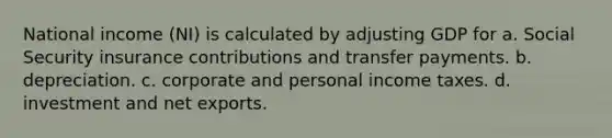 National income (NI) is calculated by adjusting GDP for a. Social Security insurance contributions and transfer payments. b. depreciation. c. corporate and personal income taxes. d. investment and net exports.