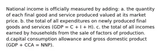 National income is officially measured by adding: a. the quantity of each final good and service produced valued at its market price. b. the total of all expenditures on newly produced final goods and services (GDP = C + I + H). c. the total of all incomes earned by households from the sale of factors of production. d.capital consumption allowance and gross domestic product (GDP + CCA = NNP).