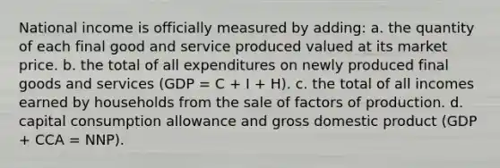 National income is officially measured by adding: a. the quantity of each final good and service produced valued at its market price. b. the total of all expenditures on newly produced final goods and services (GDP = C + I + H). c. the total of all incomes earned by households from the sale of factors of production. d. capital consumption allowance and gross domestic product (GDP + CCA = NNP).