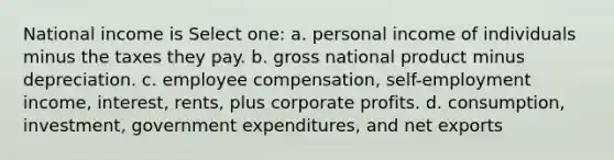 National income is Select one: a. personal income of individuals minus the taxes they pay. b. gross national product minus depreciation. c. employee compensation, self-employment income, interest, rents, plus corporate profits. d. consumption, investment, government expenditures, and net exports