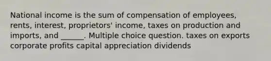 National income is the sum of compensation of employees, rents, interest, proprietors' income, taxes on production and imports, and ______. Multiple choice question. taxes on exports corporate profits capital appreciation dividends