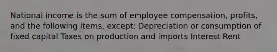 National income is the sum of employee compensation, profits, and the following items, except: Depreciation or consumption of fixed capital Taxes on production and imports Interest Rent