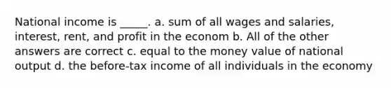 National income is _____. a. sum of all wages and salaries, interest, rent, and profit in the econom b. All of the other answers are correct c. equal to the money value of national output d. the before-tax income of all individuals in the economy