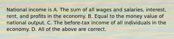 National income is A. The sum of all wages and salaries, interest, rent, and profits in the economy. B. Equal to the money value of national output. C. The before-tax income of all individuals in the economy. D. All of the above are correct.