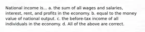 National income is... a. the sum of all wages and salaries, interest, rent, and profits in the economy. b. equal to the money value of national output. c. the before-tax income of all individuals in the economy. d. All of the above are correct.