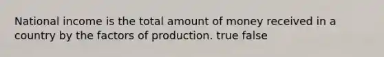 National income is the total amount of money received in a country by the factors of production. true false