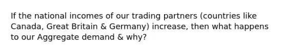 If the national incomes of our trading partners (countries like Canada, Great Britain & Germany) increase, then what happens to our Aggregate demand & why?