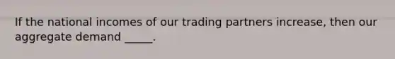 If the national incomes of our trading partners increase, then our aggregate demand _____.