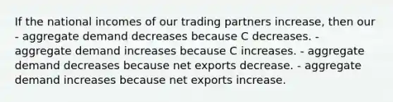 If the national incomes of our trading partners increase, then our - aggregate demand decreases because C decreases. - aggregate demand increases because C increases. - aggregate demand decreases because net exports decrease. - aggregate demand increases because net exports increase.