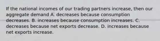 If the national incomes of our trading partners increase, then our aggregate demand A. decreases because consumption decreases. B. increases because consumption increases. C. decreases because net exports decrease. D. increases because net exports increase.