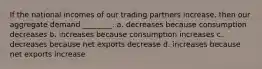 If the national incomes of our trading partners increase, then our aggregate demand ________. a. decreases because consumption decreases b. increases because consumption increases c. decreases because net exports decrease d. increases because net exports increase