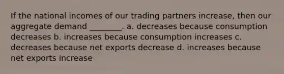 If the national incomes of our trading partners increase, then our aggregate demand ________. a. decreases because consumption decreases b. increases because consumption increases c. decreases because net exports decrease d. increases because net exports increase