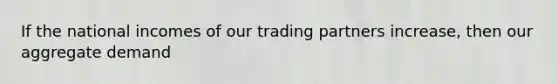 If the national incomes of our trading partners increase, then our aggregate demand