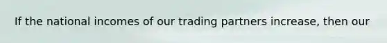 If the national incomes of our trading partners increase, then our