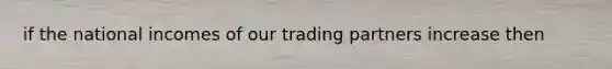 if the national incomes of our trading partners increase then