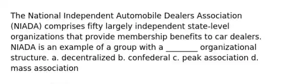 The National Independent Automobile Dealers Association (NIADA) comprises fifty largely independent state-level organizations that provide membership benefits to car dealers. NIADA is an example of a group with a ________ organizational structure. a. decentralized b. confederal c. peak association d. mass association