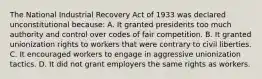 The National Industrial Recovery Act of 1933 was declared unconstitutional because: A. It granted presidents too much authority and control over codes of fair competition. B. It granted unionization rights to workers that were contrary to civil liberties. C. It encouraged workers to engage in aggressive unionization tactics. D. It did not grant employers the same rights as workers.