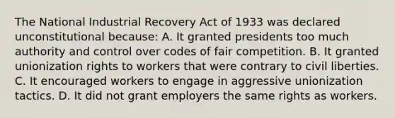 The National Industrial Recovery Act of 1933 was declared unconstitutional because: A. It granted presidents too much authority and control over codes of fair competition. B. It granted unionization rights to workers that were contrary to civil liberties. C. It encouraged workers to engage in aggressive unionization tactics. D. It did not grant employers the same rights as workers.