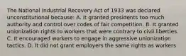 The National Industrial Recovery Act of 1933 was declared unconstitutional because: A. It granted presidents too much authority and control over codes of fair competition. B. It granted unionization rights to workers that were contrary to civil liberties. C. It encouraged workers to engage in aggressive unionization tactics. D. It did not grant employers the same rights as workers