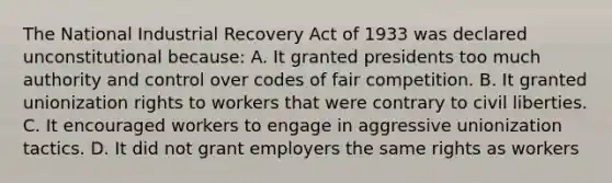 The National Industrial Recovery Act of 1933 was declared unconstitutional because: A. It granted presidents too much authority and control over codes of fair competition. B. It granted unionization rights to workers that were contrary to civil liberties. C. It encouraged workers to engage in aggressive unionization tactics. D. It did not grant employers the same rights as workers