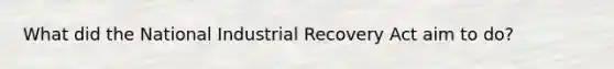 What did the National Industrial Recovery Act aim to do?