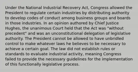 Under the National Industrial Recovery Act, Congress allowed the President to regulate certain industries by distributing authority to develop codes of conduct among business groups and boards in those industries. In an opinion authored by Chief Justice Hughes, the unanimous Court held that the Act was "without precedent" and was an unconstitutional delegation of legislative authority. The President cannot be allowed to have unbridled control to make whatever laws he believes to be necessary to achieve a certain goal. The law did not establish rules or standards to evaluate industrial activity, meaning Congress failed to provide the necessary guidelines for the implementation of this functionally legislative process.