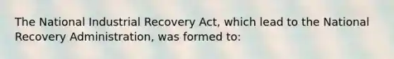 The National Industrial Recovery Act, which lead to the National Recovery Administration, was formed to: