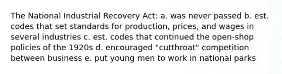 The National Industrial Recovery Act: a. was never passed b. est. codes that set standards for production, prices, and wages in several industries c. est. codes that continued the open-shop policies of the 1920s d. encouraged "cutthroat" competition between business e. put young men to work in national parks