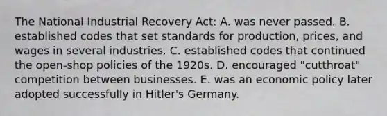 The National Industrial Recovery Act: A. was never passed. B. established codes that set standards for production, prices, and wages in several industries. C. established codes that continued the open-shop policies of the 1920s. D. encouraged "cutthroat" competition between businesses. E. was an economic policy later adopted successfully in Hitler's Germany.