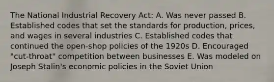 The National Industrial Recovery Act: A. Was never passed B. Established codes that set the standards for production, prices, and wages in several industries C. Established codes that continued the open-shop policies of the 1920s D. Encouraged "cut-throat" competition between businesses E. Was modeled on Joseph Stalin's economic policies in the Soviet Union