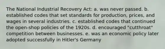 The National Industrial Recovery Act: a. was never passed. b. established codes that set standards for production, prices, and wages in several industries. c. established codes that continued the open-shop policies of the 1920s. d. encouraged "cutthroat" competition between businesses. e. was an economic policy later adopted successfully in Hitler's Germany