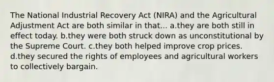 The National Industrial Recovery Act (NIRA) and the Agricultural Adjustment Act are both similar in that... a.they are both still in effect today. b.they were both struck down as unconstitutional by the Supreme Court. c.they both helped improve crop prices. d.they secured the rights of employees and agricultural workers to collectively bargain.