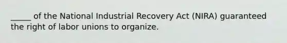 _____ of the National Industrial Recovery Act (NIRA) guaranteed the right of labor unions to organize.