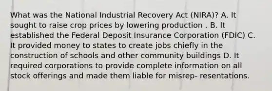 What was the National Industrial Recovery Act (NIRA)? A. It sought to raise crop prices by lowering production . B. It established the Federal Deposit Insurance Corporation (FDIC) C. It provided money to states to create jobs chiefly in the construction of schools and other community buildings D. It required corporations to provide complete information on all stock offerings and made them liable for misrep- resentations.