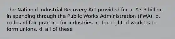 The National Industrial Recovery Act provided for a. 3.3 billion in spending through the Public Works Administration (PWA). b. codes of fair practice for industries. c. the right of workers to form unions. d. all of these