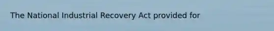 The National Industrial Recovery Act provided for