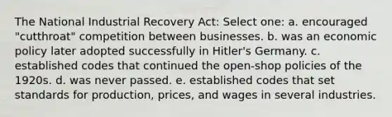 The National Industrial Recovery Act: Select one: a. encouraged "cutthroat" competition between businesses. b. was an economic policy later adopted successfully in Hitler's Germany. c. established codes that continued the open-shop policies of the 1920s. d. was never passed. e. established codes that set standards for production, prices, and wages in several industries.