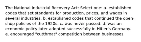 The National Industrial Recovery Act: Select one: a. established codes that set standards for production, prices, and wages in several industries. b. established codes that continued the open-shop policies of the 1920s. c. was never passed. d. was an economic policy later adopted successfully in Hitler's Germany. e. encouraged "cutthroat" competition between businesses.