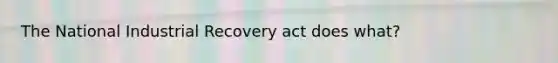 The National Industrial Recovery act does what?