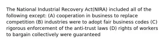 The National Industrial Recovery Act(NIRA) included all of the following except: (A) cooperation in business to replace competition (B) industries were to adopt fair business codes (C) rigorous enforcement of the anti-trust laws (D) rights of workers to bargain collectively were guaranteed